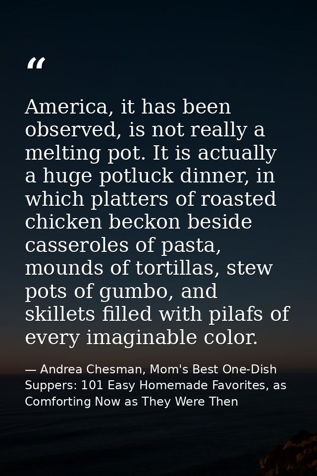 America, it has been observed, is not really a melting pot. It is actually a huge potluck dinner, in which platters of r — Andrea Chesman, Mom's Best One-Dish Suppers: 101 Easy Homemade Favorites, as Comforting Now as They Were Then
