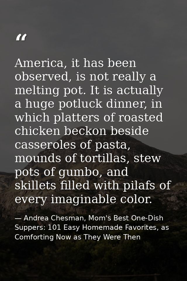 America, it has been observed, is not really a melting pot. It is actually a huge potluck dinner, in which platters of r — Andrea Chesman, Mom's Best One-Dish Suppers: 101 Easy Homemade Favorites, as Comforting Now as They Were Then