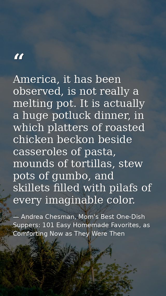 America, it has been observed, is not really a melting pot. It is actually a huge potluck dinner, in which platters of r — Andrea Chesman, Mom's Best One-Dish Suppers: 101 Easy Homemade Favorites, as Comforting Now as They Were Then