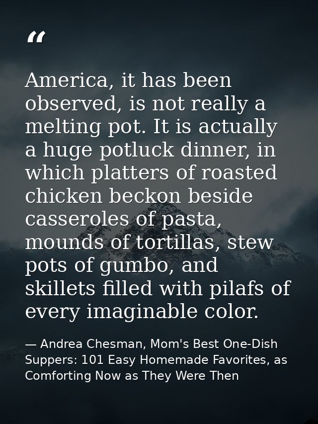 America, it has been observed, is not really a melting pot. It is actually a huge potluck dinner, in which platters of r — Andrea Chesman, Mom's Best One-Dish Suppers: 101 Easy Homemade Favorites, as Comforting Now as They Were Then
