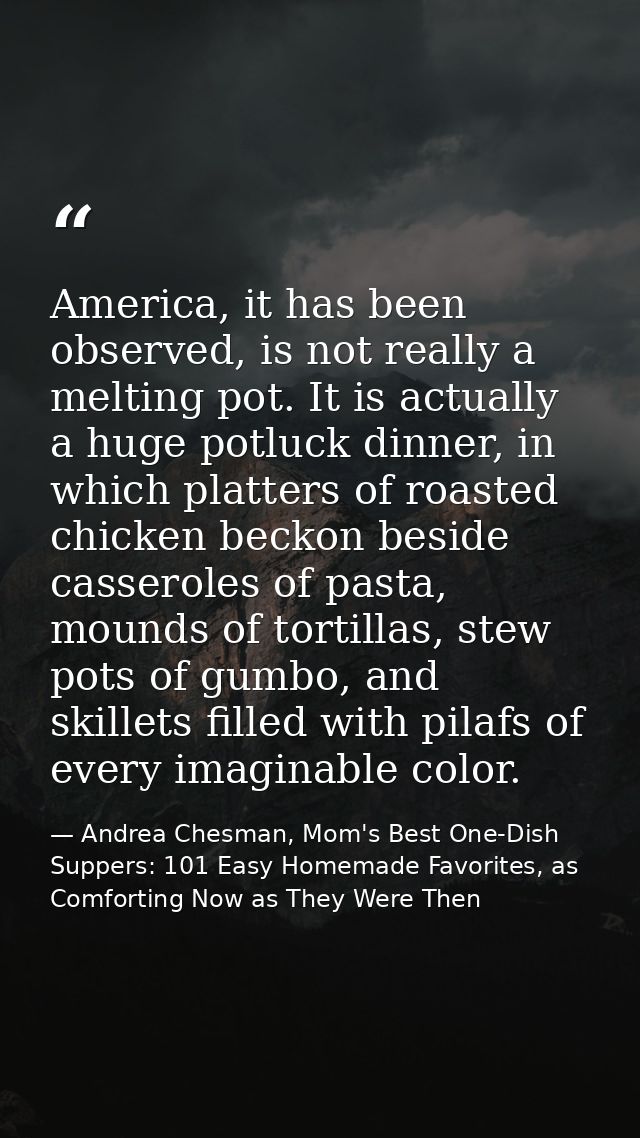 America, it has been observed, is not really a melting pot. It is actually a huge potluck dinner, in which platters of r — Andrea Chesman, Mom's Best One-Dish Suppers: 101 Easy Homemade Favorites, as Comforting Now as They Were Then