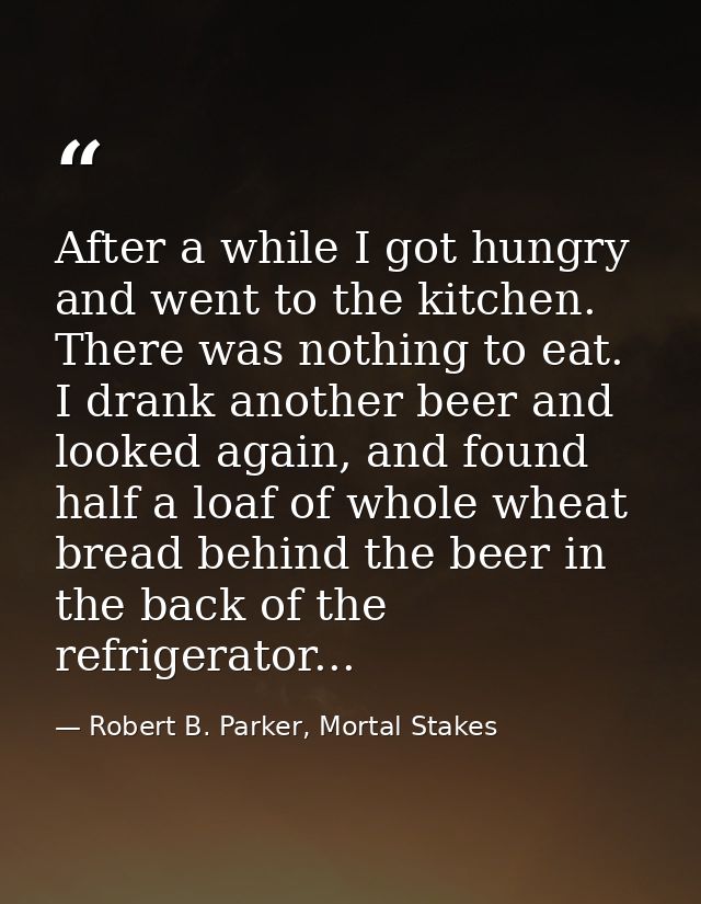 After a while I got hungry and went to the kitchen. There was nothing to eat. I drank another beer and looked again, and — Robert B. Parker, Mortal Stakes
