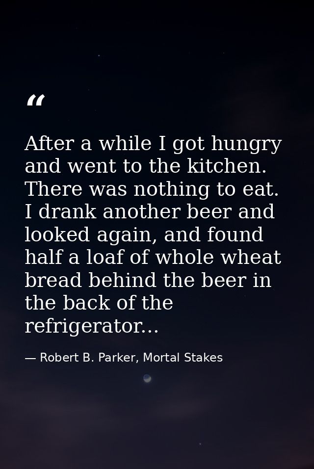 After a while I got hungry and went to the kitchen. There was nothing to eat. I drank another beer and looked again, and — Robert B. Parker, Mortal Stakes
