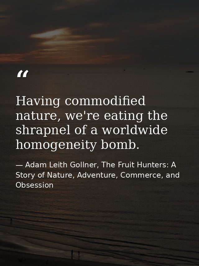Having commodified nature, we're eating the shrapnel of a worldwide homogeneity bomb. — Adam Leith Gollner, The Fruit Hunters: A Story of Nature, Adventure, Commerce, and Obsession