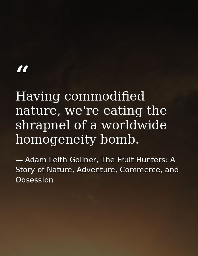 Having commodified nature, we're eating the shrapnel of a worldwide homogeneity bomb. — Adam Leith Gollner, The Fruit Hunters: A Story of Nature, Adventure, Commerce, and Obsession