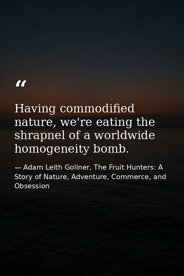 Having commodified nature, we're eating the shrapnel of a worldwide homogeneity bomb. — Adam Leith Gollner, The Fruit Hunters: A Story of Nature, Adventure, Commerce, and Obsession
