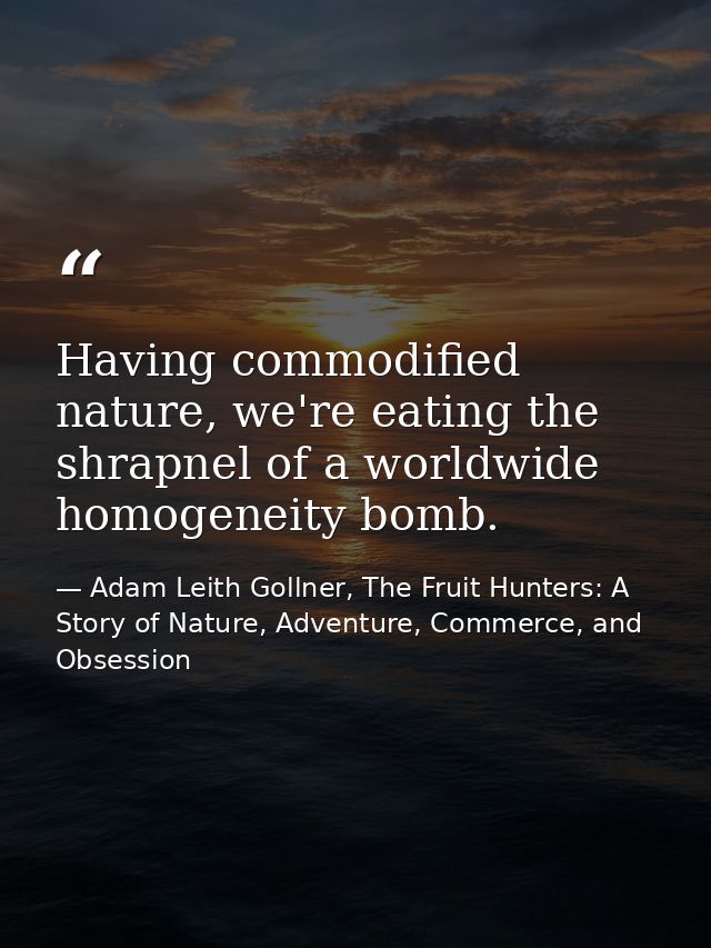 Having commodified nature, we're eating the shrapnel of a worldwide homogeneity bomb. — Adam Leith Gollner, The Fruit Hunters: A Story of Nature, Adventure, Commerce, and Obsession