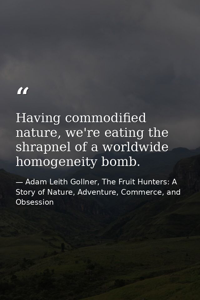Having commodified nature, we're eating the shrapnel of a worldwide homogeneity bomb. — Adam Leith Gollner, The Fruit Hunters: A Story of Nature, Adventure, Commerce, and Obsession