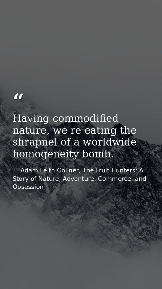 Having commodified nature, we're eating the shrapnel of a worldwide homogeneity bomb. — Adam Leith Gollner, The Fruit Hunters: A Story of Nature, Adventure, Commerce, and Obsession
