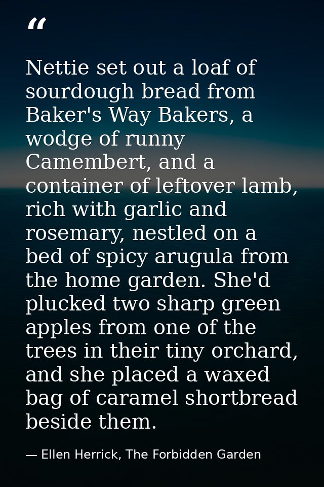 Nettie set out a loaf of sourdough bread from Baker's Way Bakers, a wodge of runny Camembert, and a container of leftove — Ellen Herrick, The Forbidden Garden