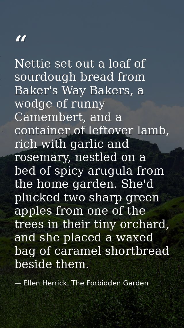 Nettie set out a loaf of sourdough bread from Baker's Way Bakers, a wodge of runny Camembert, and a container of leftove — Ellen Herrick, The Forbidden Garden