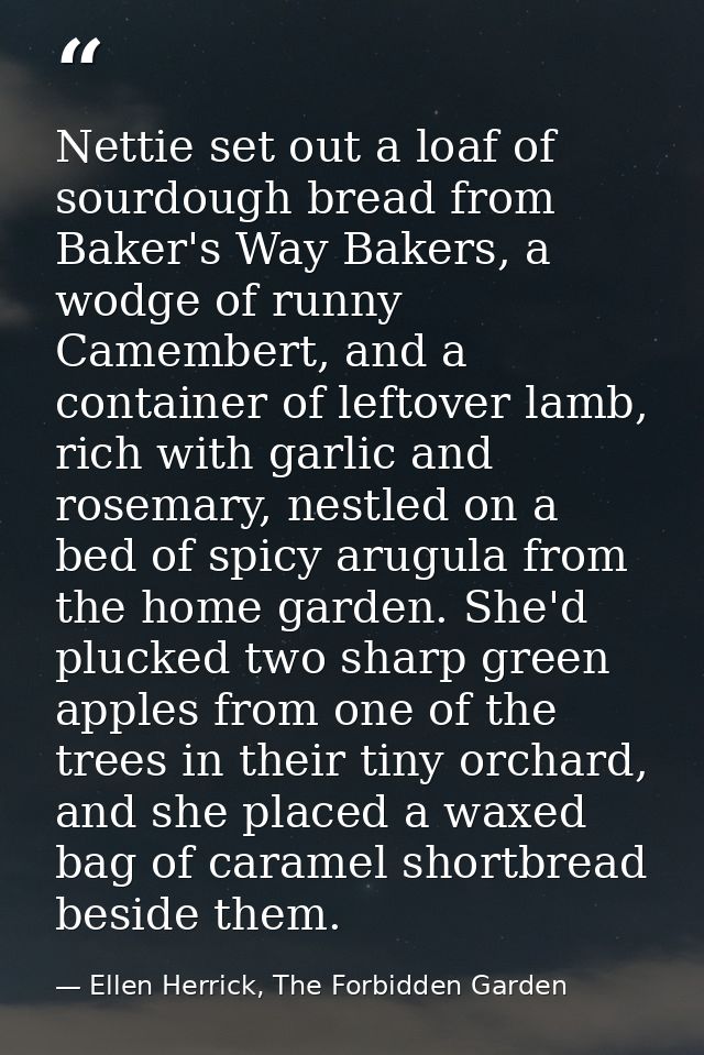 Nettie set out a loaf of sourdough bread from Baker's Way Bakers, a wodge of runny Camembert, and a container of leftove — Ellen Herrick, The Forbidden Garden