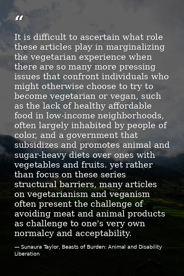 It is difficult to ascertain what role these articles play in marginalizing the vegetarian experience when there are so  — Sunaura Taylor, Beasts of Burden: Animal and Disability Liberation