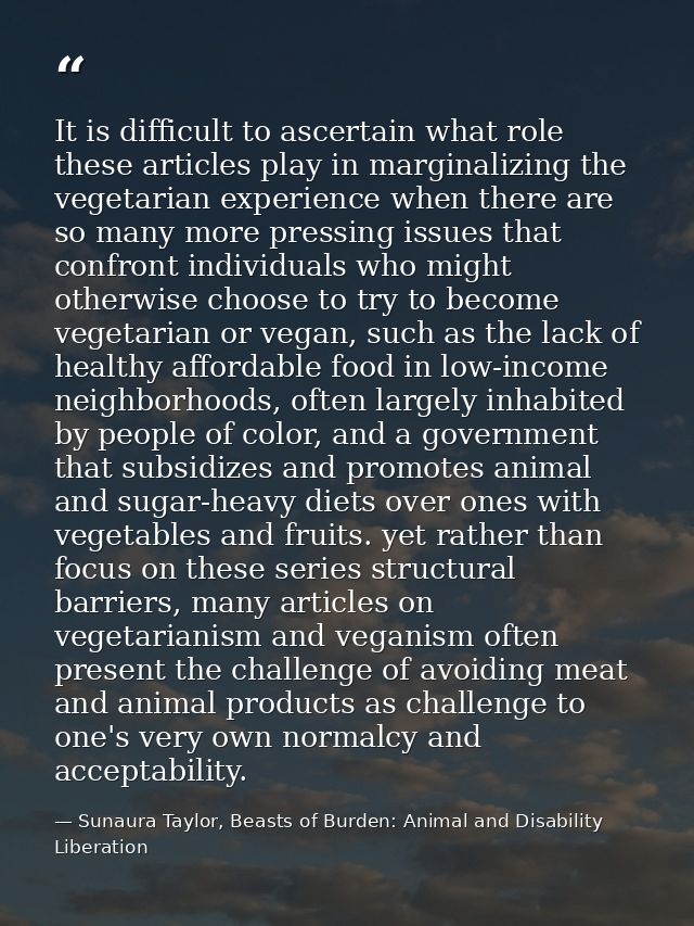 It is difficult to ascertain what role these articles play in marginalizing the vegetarian experience when there are so  — Sunaura Taylor, Beasts of Burden: Animal and Disability Liberation