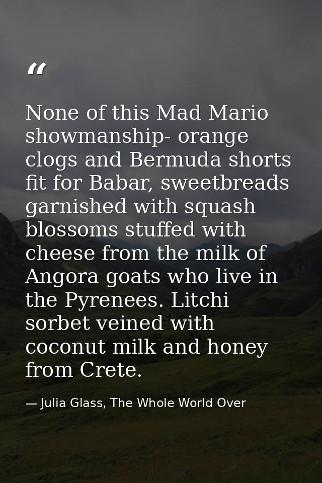 None of this Mad Mario showmanship- orange clogs and Bermuda shorts fit for Babar, sweetbreads garnished with squash blo — Julia Glass, The Whole World Over