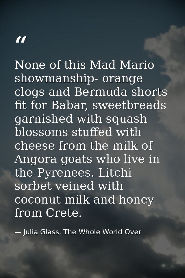 None of this Mad Mario showmanship- orange clogs and Bermuda shorts fit for Babar, sweetbreads garnished with squash blo — Julia Glass, The Whole World Over