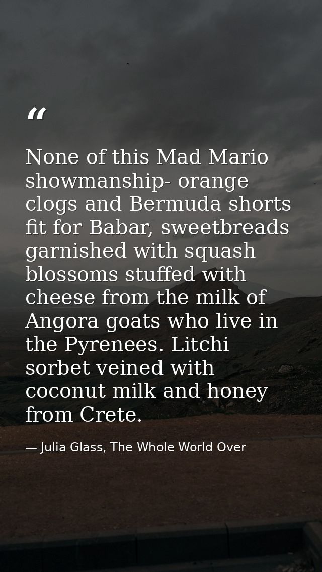 None of this Mad Mario showmanship- orange clogs and Bermuda shorts fit for Babar, sweetbreads garnished with squash blo — Julia Glass, The Whole World Over