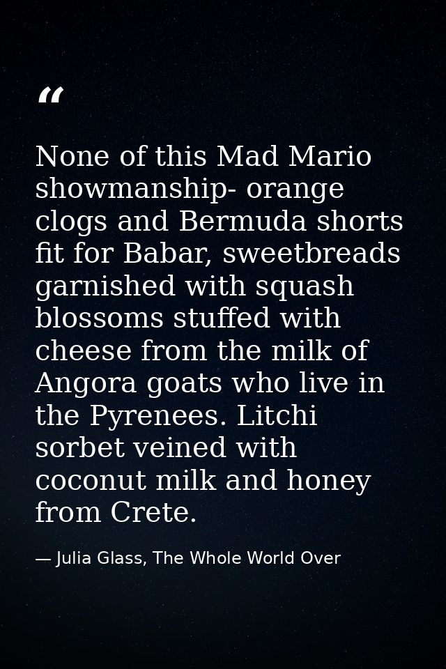 None of this Mad Mario showmanship- orange clogs and Bermuda shorts fit for Babar, sweetbreads garnished with squash blo — Julia Glass, The Whole World Over