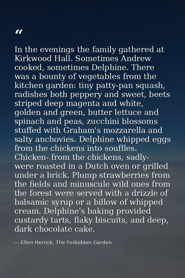 In the evenings the family gathered at Kirkwood Hall. Sometimes Andrew cooked, sometimes Delphine. There was a bounty of — Ellen Herrick, The Forbidden Garden