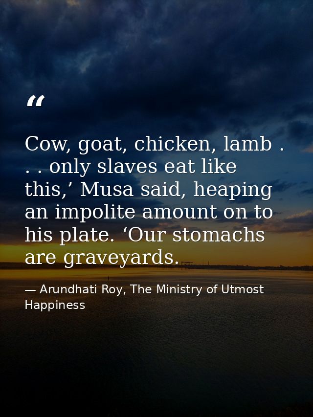 Cow, goat, chicken, lamb . . . only slaves eat like this,’ Musa said, heaping an impolite amount on to his plate. ‘Our s — Arundhati Roy, The Ministry of Utmost Happiness