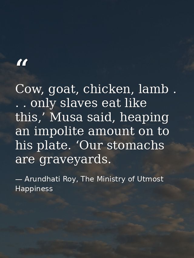 Cow, goat, chicken, lamb . . . only slaves eat like this,’ Musa said, heaping an impolite amount on to his plate. ‘Our s — Arundhati Roy, The Ministry of Utmost Happiness