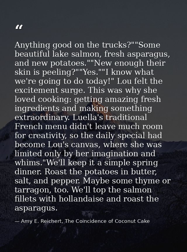 Anything good on the trucks?""Some beautiful lake salmon, fresh asparagus, and new potatoes.""New enough their skin is p — Amy E. Reichert, The Coincidence of Coconut Cake