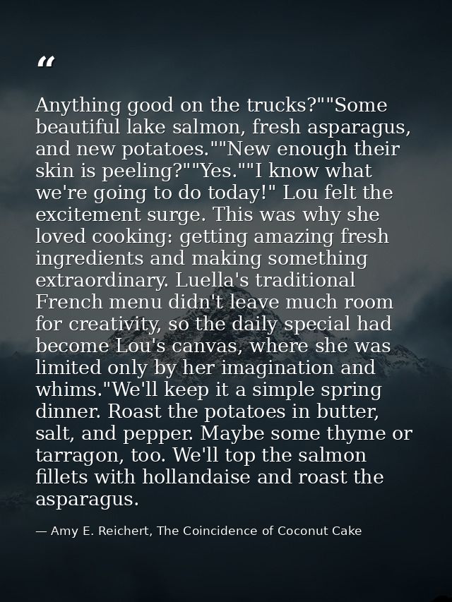 Anything good on the trucks?""Some beautiful lake salmon, fresh asparagus, and new potatoes.""New enough their skin is p — Amy E. Reichert, The Coincidence of Coconut Cake