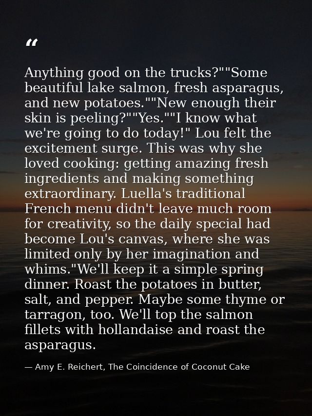 Anything good on the trucks?""Some beautiful lake salmon, fresh asparagus, and new potatoes.""New enough their skin is p — Amy E. Reichert, The Coincidence of Coconut Cake