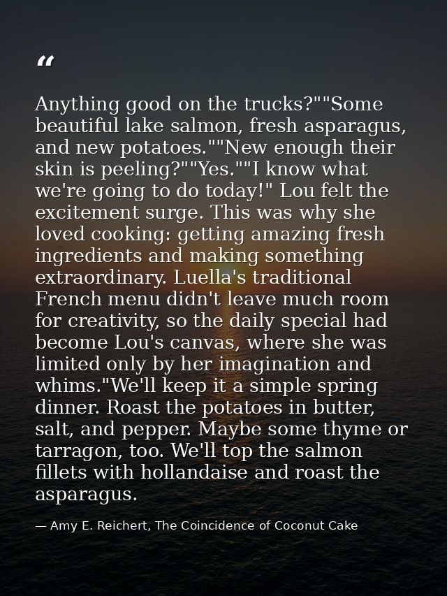 Anything good on the trucks?""Some beautiful lake salmon, fresh asparagus, and new potatoes.""New enough their skin is p — Amy E. Reichert, The Coincidence of Coconut Cake