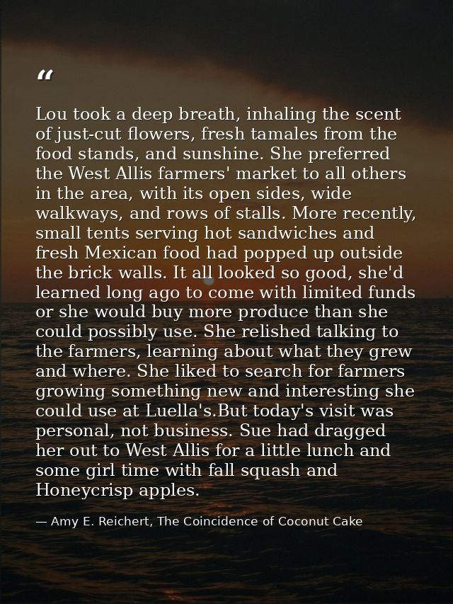 Lou took a deep breath, inhaling the scent of just-cut flowers, fresh tamales from the food stands, and sunshine. She pr — Amy E. Reichert, The Coincidence of Coconut Cake