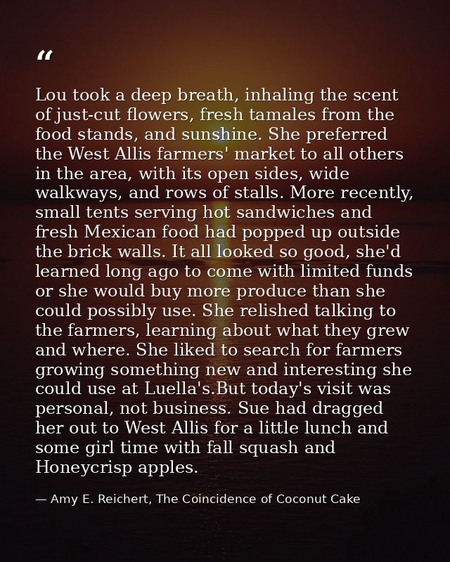 Lou took a deep breath, inhaling the scent of just-cut flowers, fresh tamales from the food stands, and sunshine. She pr — Amy E. Reichert, The Coincidence of Coconut Cake