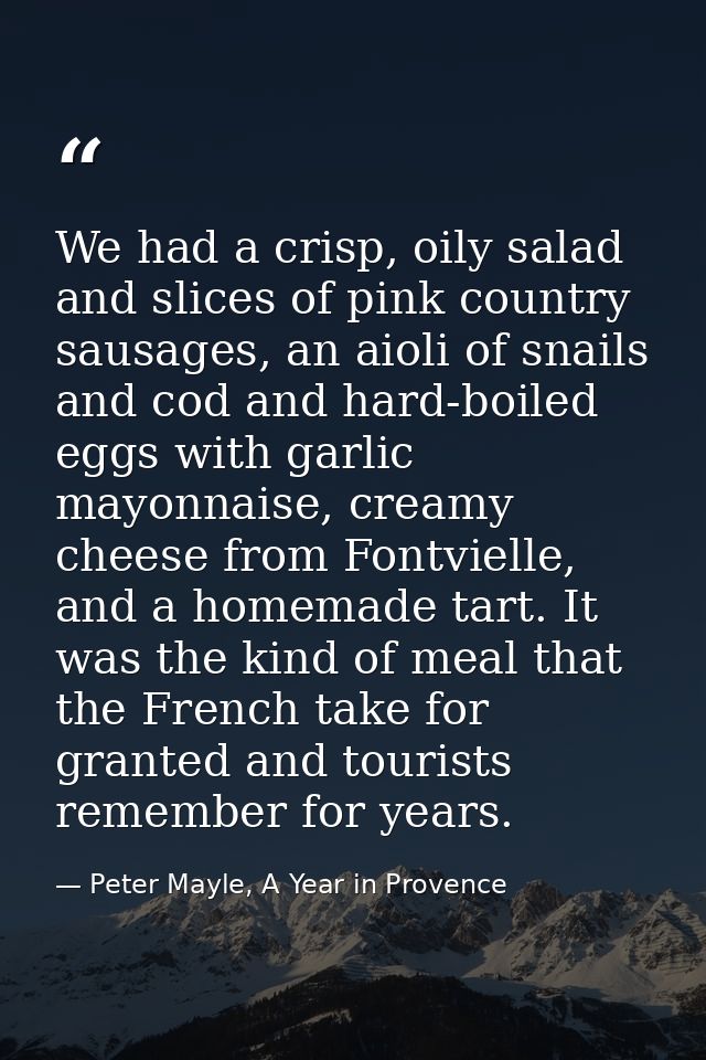 We had a crisp, oily salad and slices of pink country sausages, an aioli of snails and cod and hard-boiled eggs with gar — Peter Mayle, A Year in Provence