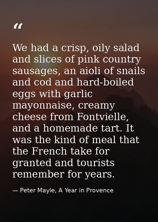 We had a crisp, oily salad and slices of pink country sausages, an aioli of snails and cod and hard-boiled eggs with gar — Peter Mayle, A Year in Provence
