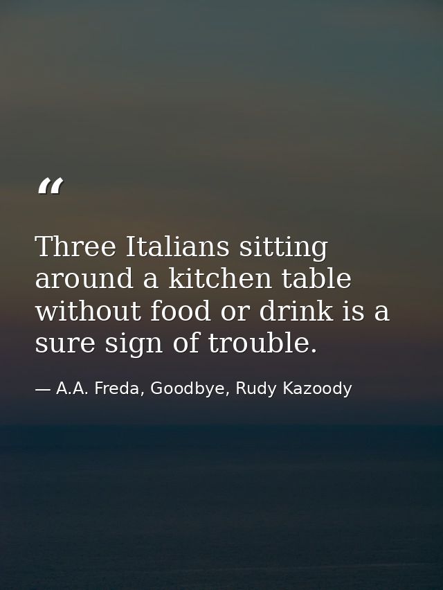 Three Italians sitting around a kitchen table without food or drink is a sure sign of trouble. — A.A. Freda, Goodbye, Rudy Kazoody