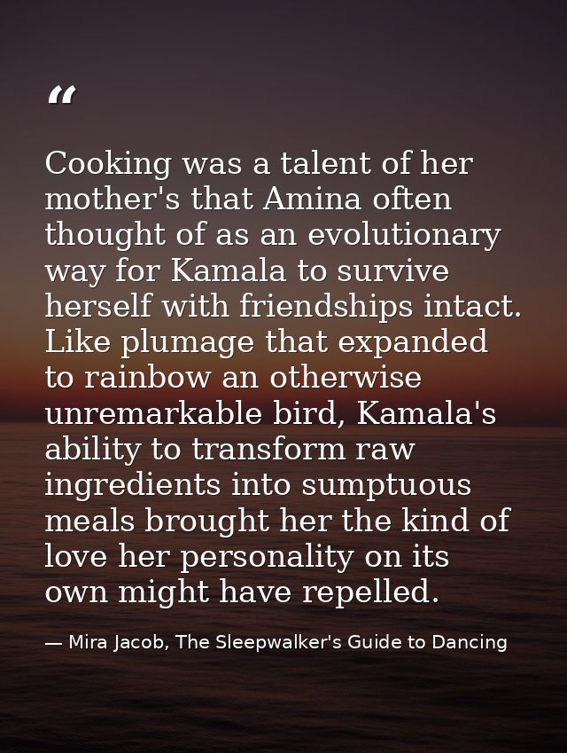 Cooking was a talent of her mother's that Amina often thought of as an evolutionary way for Kamala to survive herself wi — Mira Jacob, The Sleepwalker's Guide to Dancing