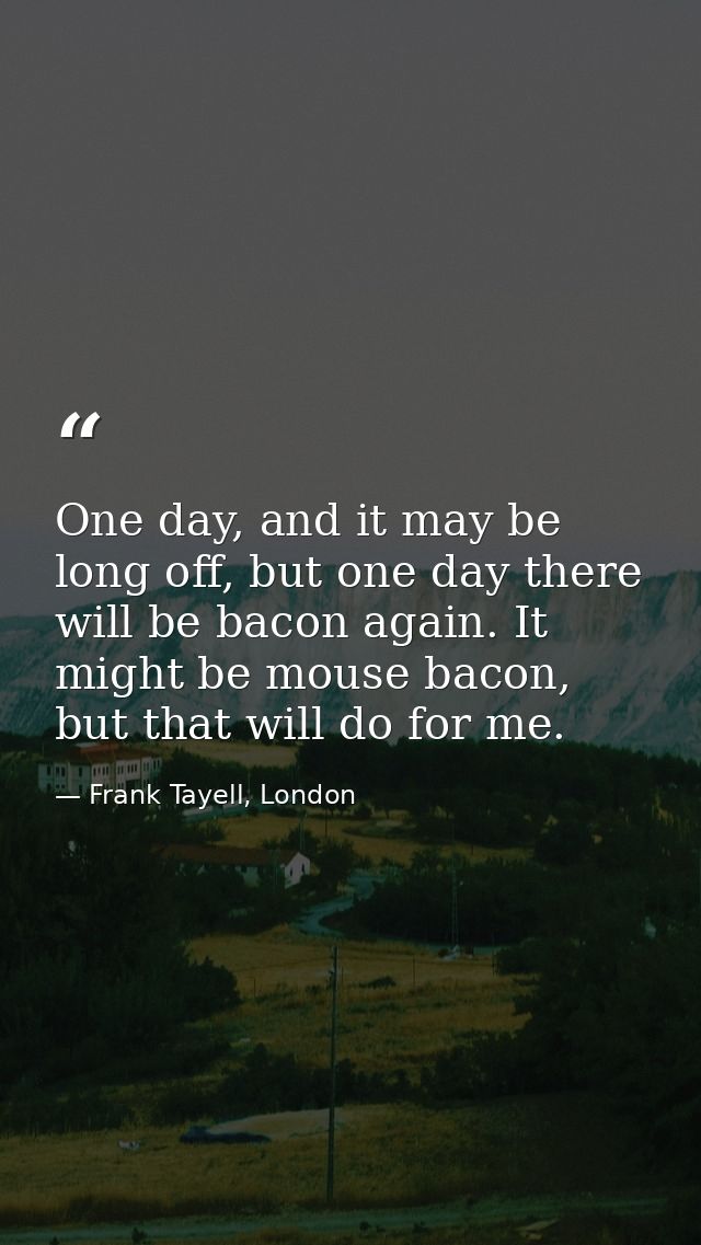 One day, and it may be long off, but one day there will be bacon again. It might be mouse bacon, but that will do for me — Frank Tayell, London