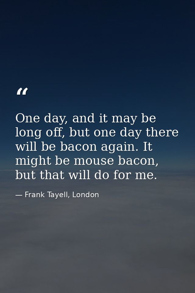 One day, and it may be long off, but one day there will be bacon again. It might be mouse bacon, but that will do for me — Frank Tayell, London