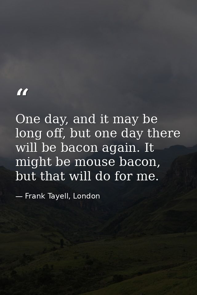 One day, and it may be long off, but one day there will be bacon again. It might be mouse bacon, but that will do for me — Frank Tayell, London