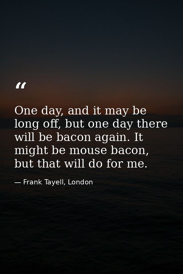 One day, and it may be long off, but one day there will be bacon again. It might be mouse bacon, but that will do for me — Frank Tayell, London