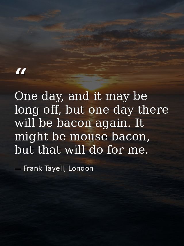 One day, and it may be long off, but one day there will be bacon again. It might be mouse bacon, but that will do for me — Frank Tayell, London