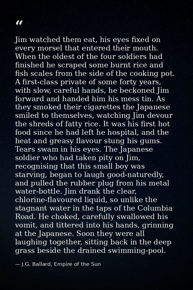 Jim watched them eat, his eyes fixed on every morsel that entered their mouth. When the oldest of the four soldiers had  — J.G. Ballard, Empire of the Sun