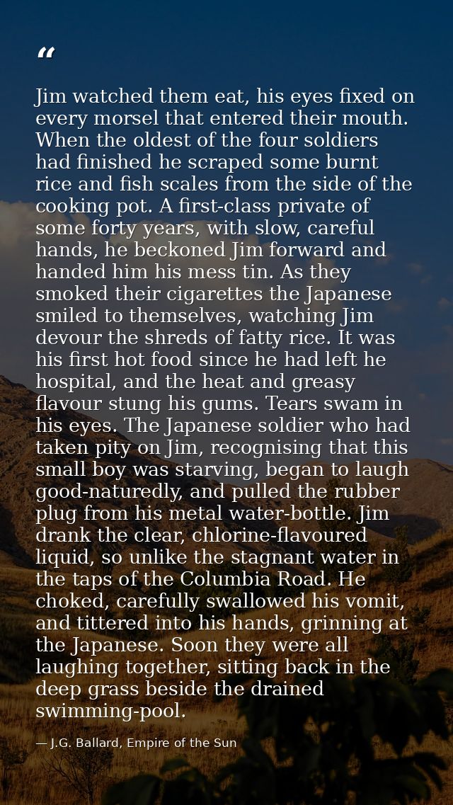 Jim watched them eat, his eyes fixed on every morsel that entered their mouth. When the oldest of the four soldiers had  — J.G. Ballard, Empire of the Sun