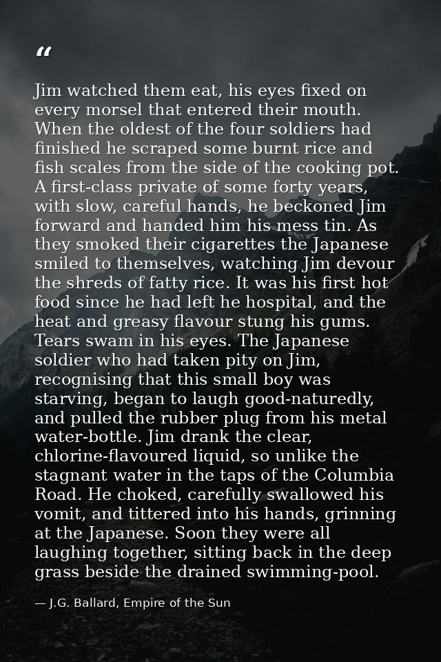 Jim watched them eat, his eyes fixed on every morsel that entered their mouth. When the oldest of the four soldiers had  — J.G. Ballard, Empire of the Sun