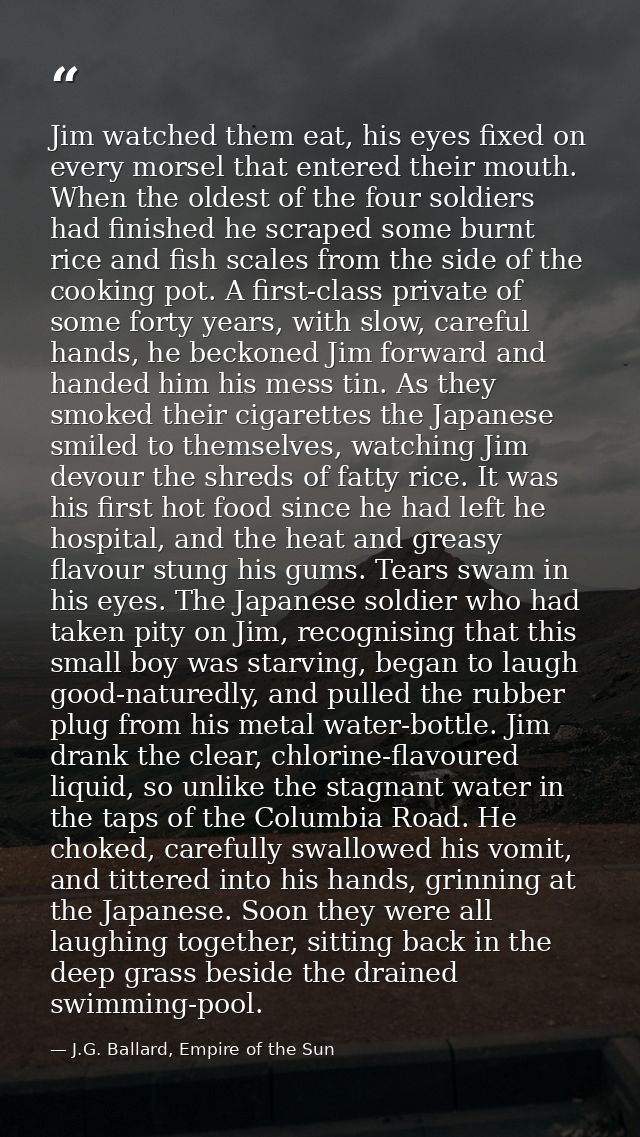 Jim watched them eat, his eyes fixed on every morsel that entered their mouth. When the oldest of the four soldiers had  — J.G. Ballard, Empire of the Sun
