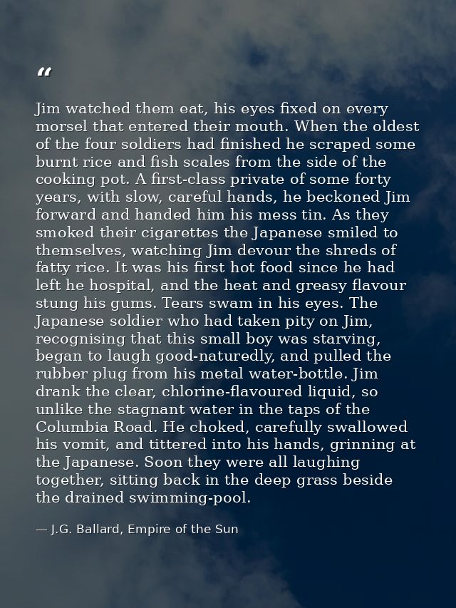 Jim watched them eat, his eyes fixed on every morsel that entered their mouth. When the oldest of the four soldiers had  — J.G. Ballard, Empire of the Sun