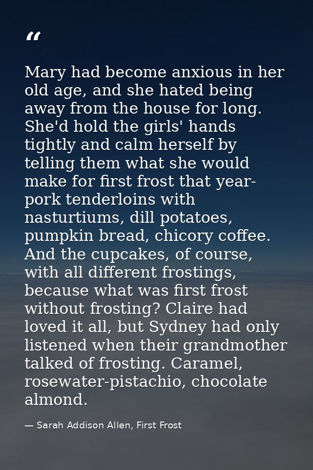Mary had become anxious in her old age, and she hated being away from the house for long. She'd hold the girls' hands ti — Sarah Addison Allen, First Frost
