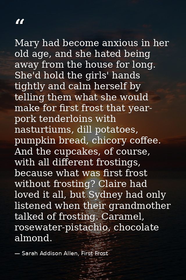 Mary had become anxious in her old age, and she hated being away from the house for long. She'd hold the girls' hands ti — Sarah Addison Allen, First Frost
