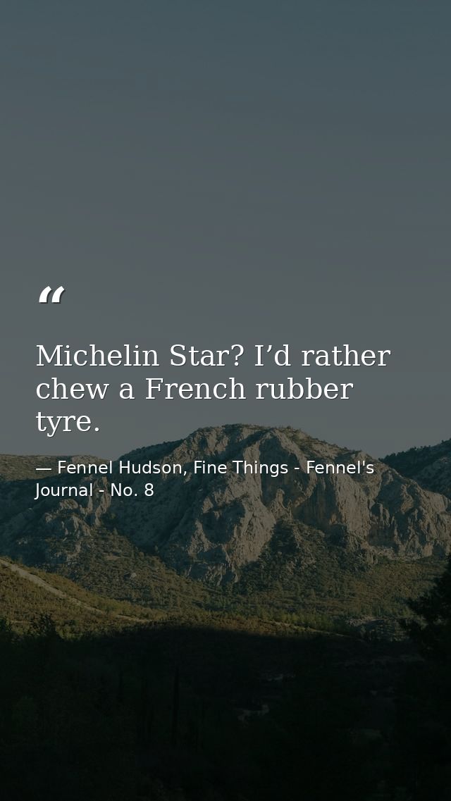 Michelin Star? I’d rather chew a French rubber tyre. — Fennel Hudson, Fine Things - Fennel's Journal - No. 8