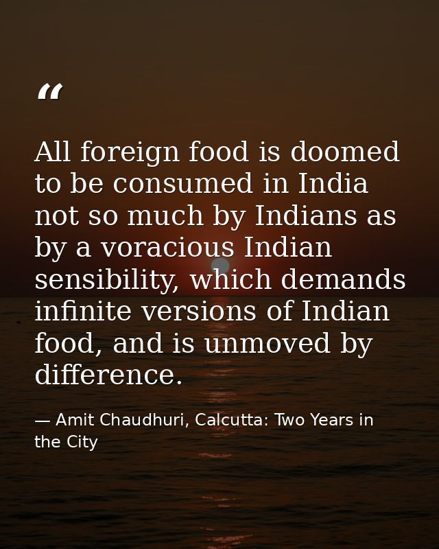 All foreign food is doomed to be consumed in India not so much by Indians as by a voracious Indian sensibility, which de — Amit Chaudhuri, Calcutta: Two Years in the City