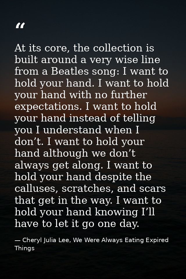 At its core, the collection is built around a very wise line from a Beatles song: I want to hold your hand. I want to ho — Cheryl Julia Lee, We Were Always Eating Expired Things